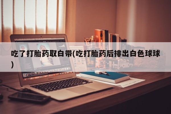 网上卖打胎药的微信吃了打胎药取白带(吃打胎药后排出白色球球)